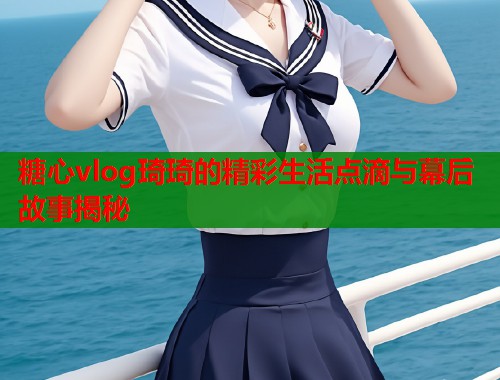 糖心vlog琦琦的精彩生活点滴与幕后故事揭秘