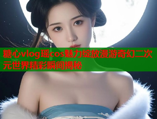 糖心vlog瑶cos魅力绽放漫游奇幻二次元世界精彩瞬间揭秘  第2张