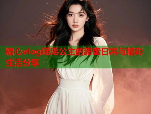 糖心vlog瑶瑶公主的甜蜜日常与精彩生活分享
