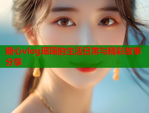 糖心vlog瑶瑶的生活日常与精彩故事分享