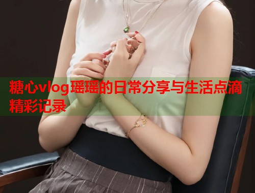 糖心vlog瑶瑶的日常分享与生活点滴精彩记录
