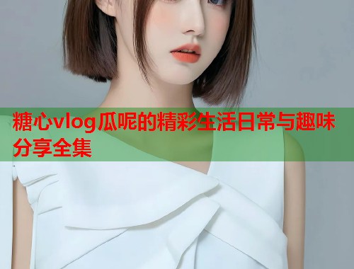 糖心vlog瓜呢的精彩生活日常与趣味分享全集