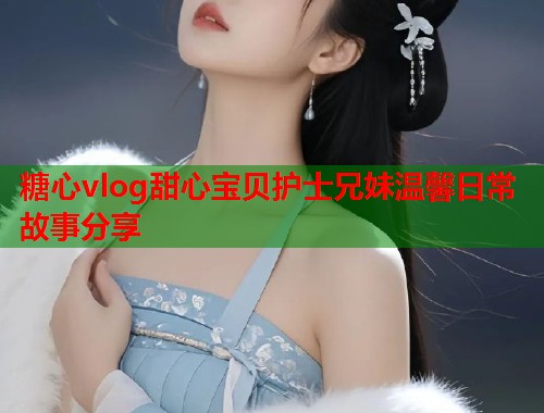糖心vlog甜心宝贝护士兄妹温馨日常故事分享