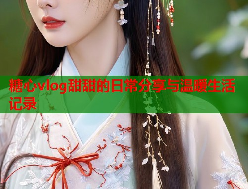 糖心vlog甜甜的日常分享与温暖生活记录