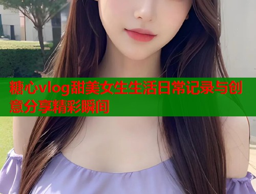 糖心vlog甜美女生生活日常记录与创意分享精彩瞬间