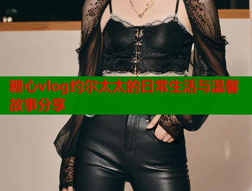 糖心vlog约尔太太的日常生活与温馨故事分享
