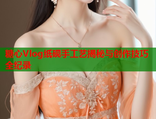 糖心Vlog纸砚手工艺揭秘与创作技巧全纪录