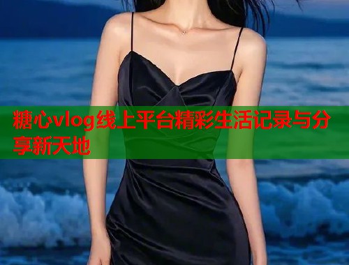 糖心vlog线上平台精彩生活记录与分享新天地