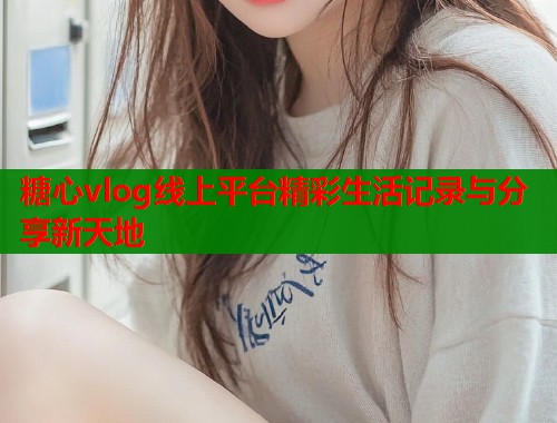 糖心vlog线上平台精彩生活记录与分享新天地  第2张