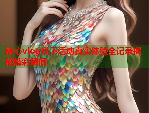 糖心vlog线下活动真实体验全记录揭秘精彩瞬间