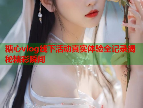 糖心vlog线下活动真实体验全记录揭秘精彩瞬间  第2张
