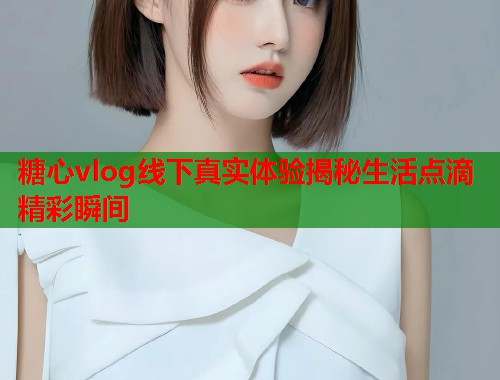 糖心vlog线下真实体验揭秘生活点滴精彩瞬间