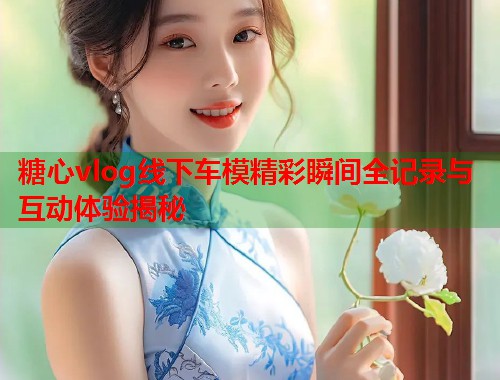 糖心vlog线下车模精彩瞬间全记录与互动体验揭秘