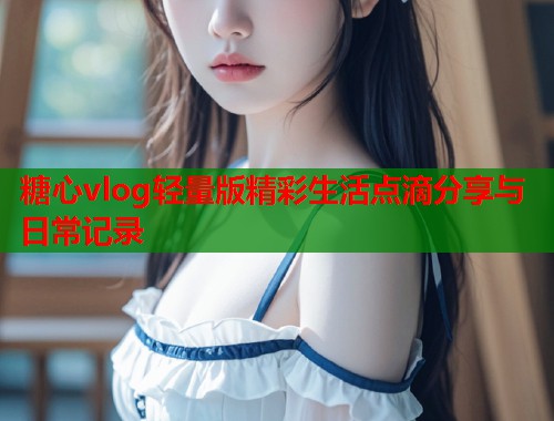 糖心vlog轻量版精彩生活点滴分享与日常记录