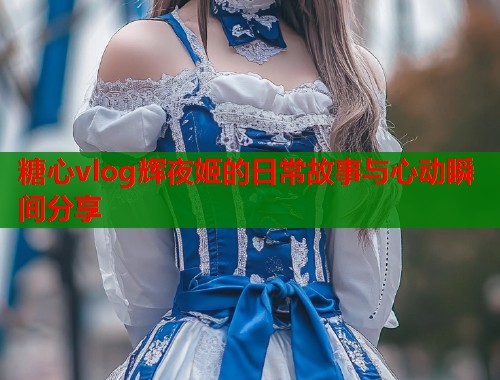 糖心vlog辉夜姬的日常故事与心动瞬间分享