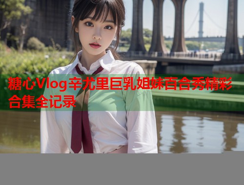 糖心Vlog辛尤里巨乳姐妹百合秀精彩合集全记录