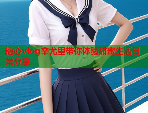 糖心vlog辛尤里带你体验甜蜜生活日常分享