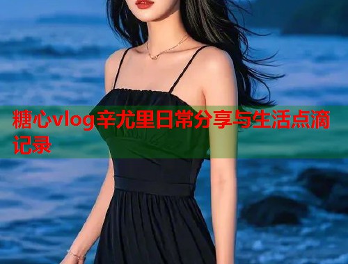 糖心vlog辛尤里日常分享与生活点滴记录