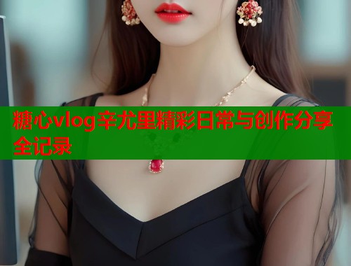 糖心vlog辛尤里精彩日常与创作分享全记录