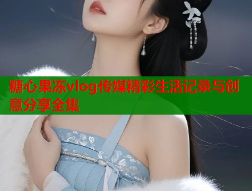 糖心果冻vlog传媒精彩生活记录与创意分享全集