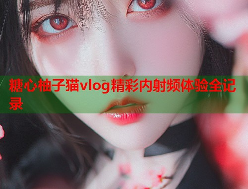 糖心柚子猫vlog精彩内射频体验全记录