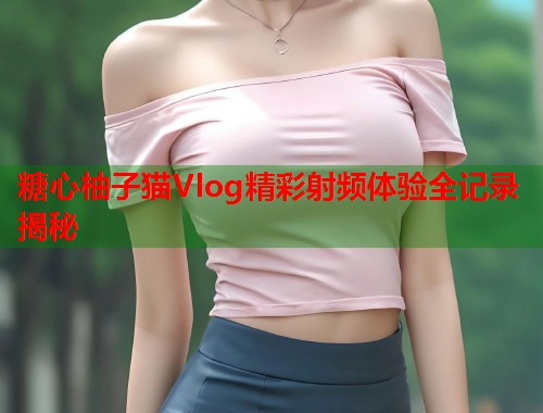 糖心柚子猫Vlog精彩射频体验全记录揭秘