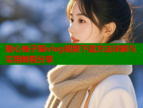 糖心柚子猫vlog视频下载方法详解与实用教程分享