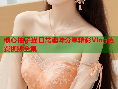糖心柚子猫日常趣味分享精彩Vlog免费视频全集  第2张