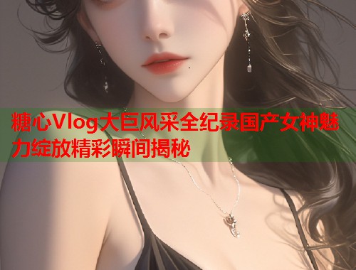 糖心Vlog大巨风采全纪录国产女神魅力绽放精彩瞬间揭秘