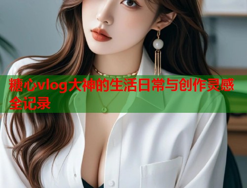 糖心vlog大神的生活日常与创作灵感全记录  第1张