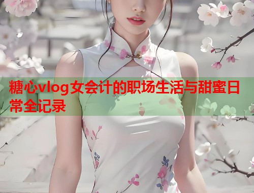 糖心vlog女会计的职场生活与甜蜜日常全记录