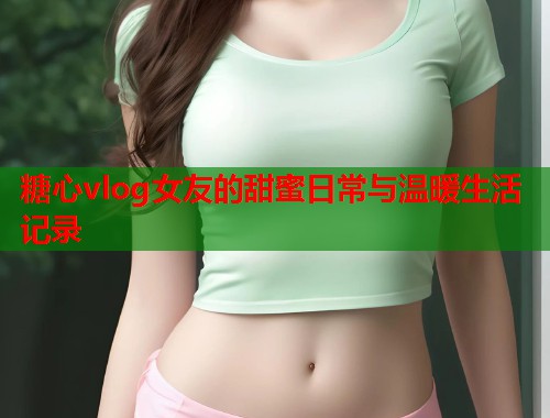 糖心vlog女友的甜蜜日常与温暖生活记录