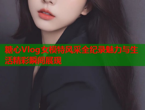 糖心Vlog女模特风采全纪录魅力与生活精彩瞬间展现