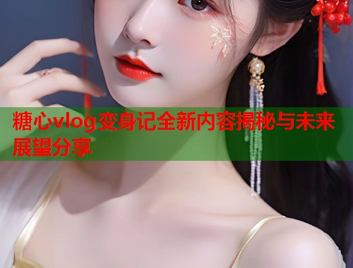 糖心vlog变身记全新内容揭秘与未来展望分享