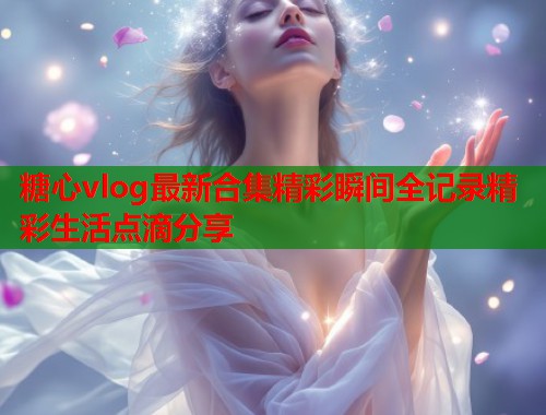 糖心vlog最新合集精彩瞬间全记录精彩生活点滴分享