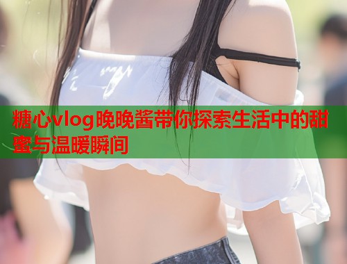 糖心vlog晚晚酱带你探索生活中的甜蜜与温暖瞬间