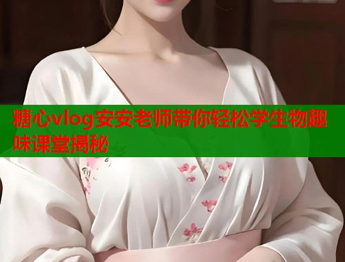 糖心vlog安安老师带你轻松学生物趣味课堂揭秘