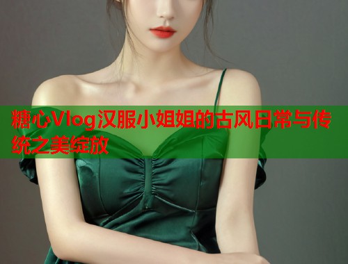 糖心Vlog汉服小姐姐的古风日常与传统之美绽放