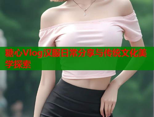 糖心Vlog汉服日常分享与传统文化美学探索  第2张