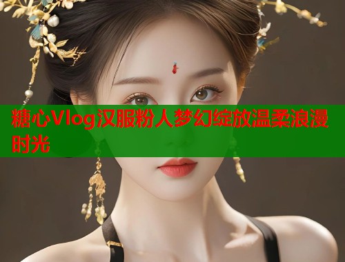 糖心Vlog汉服粉人梦幻绽放温柔浪漫时光