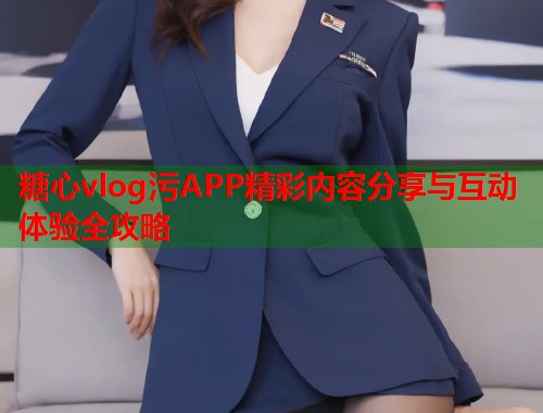 糖心vlog污APP精彩内容分享与互动体验全攻略