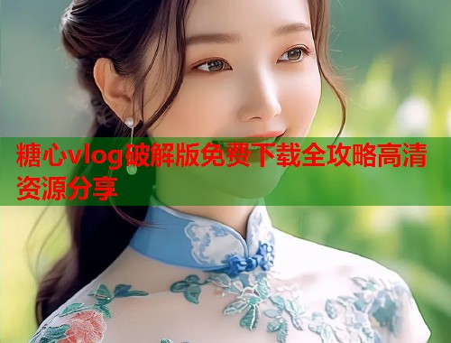 糖心vlog破解版免费下载全攻略高清资源分享