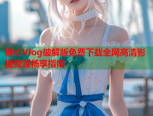 糖心Vlog破解版免费下载全网高清影视资源畅享指南