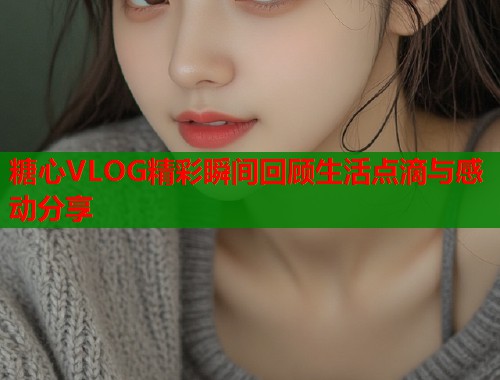 糖心VLOG精彩瞬间回顾生活点滴与感动分享