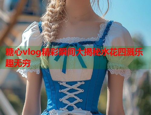 糖心vlog精彩瞬间大揭秘水花四溅乐趣无穷