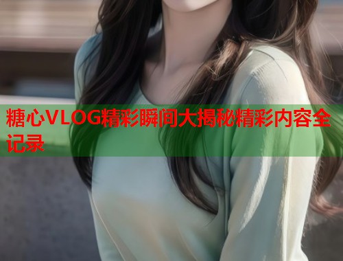糖心VLOG精彩瞬间大揭秘精彩内容全记录