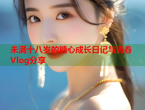 未满十八岁的糖心成长日记与青春Vlog分享