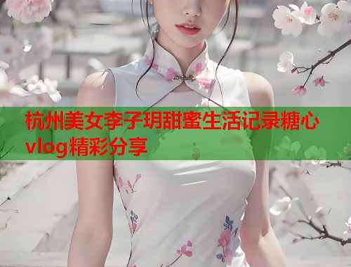杭州美女李子玥甜蜜生活记录糖心vlog精彩分享