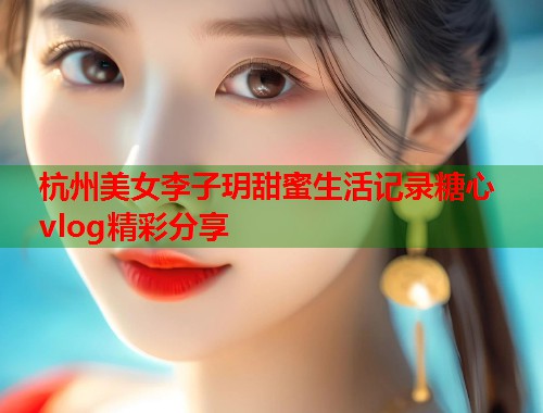 杭州美女李子玥甜蜜生活记录糖心vlog精彩分享  第2张