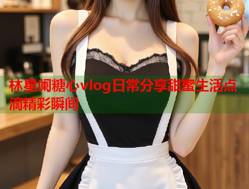 林星阑糖心vlog日常分享甜蜜生活点滴精彩瞬间